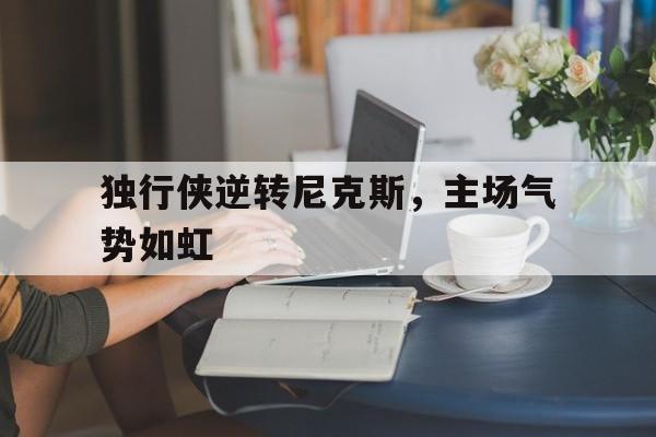 独行侠逆转尼克斯，主场气势如虹