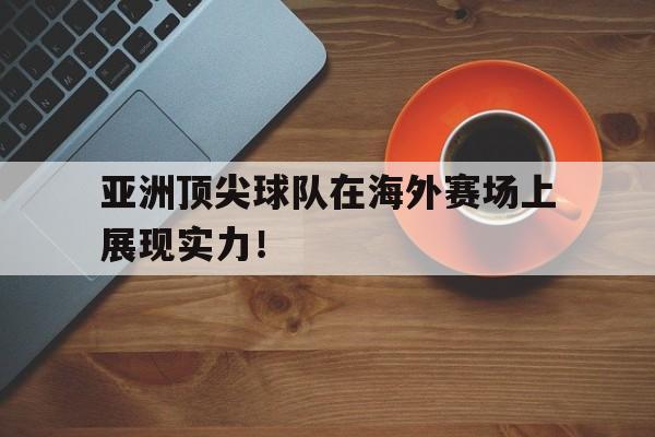 亚洲顶尖球队在海外赛场上展现实力！