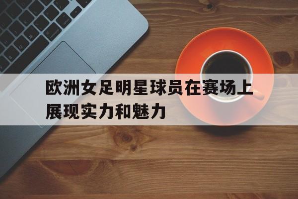 欧洲女足明星球员在赛场上展现实力和魅力