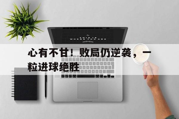 心有不甘！败局仍逆袭，一粒进球绝胜